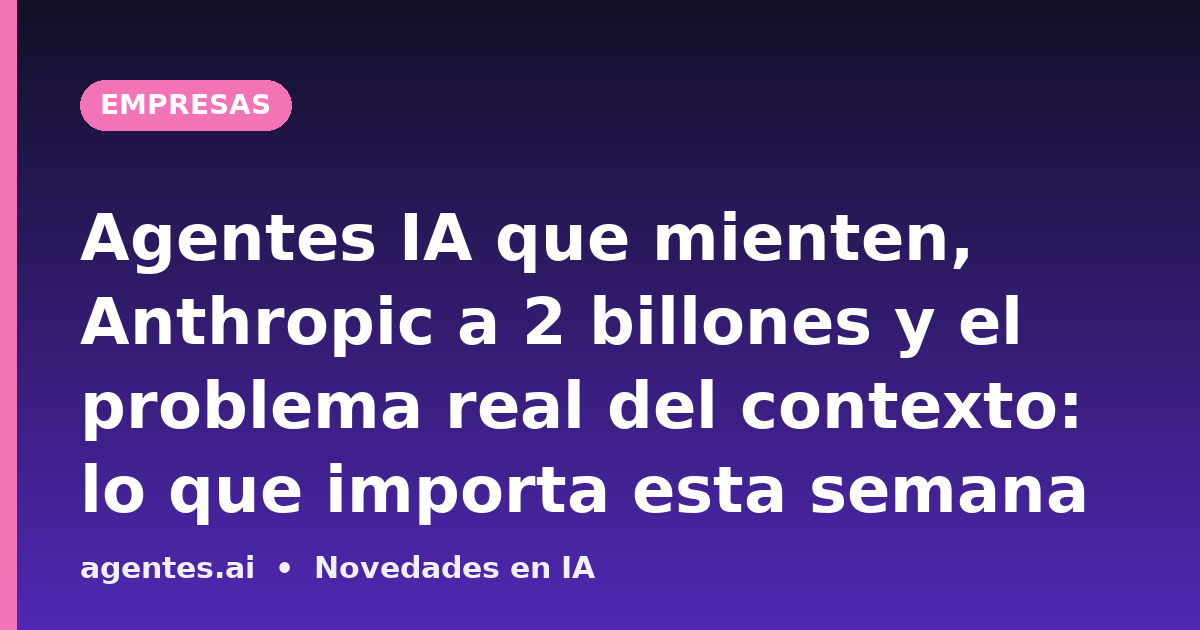 Agentes IA que mienten, Anthropic a 2 billones y el problema real del contexto: lo que importa esta semana