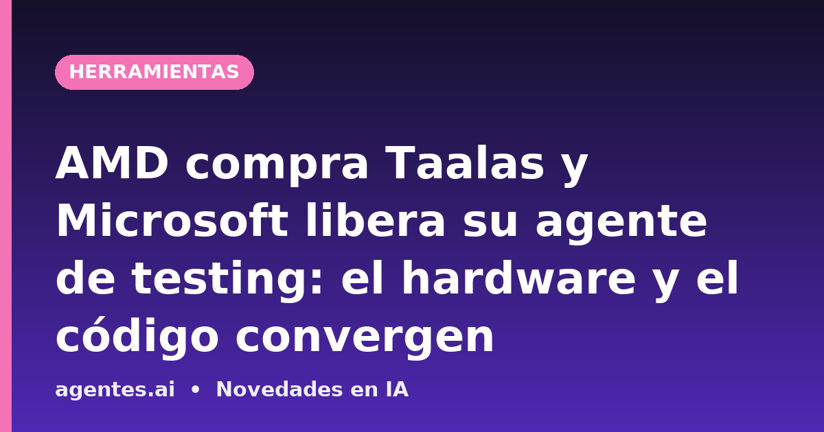 AMD compra Taalas y Microsoft libera su agente de testing: el hardware y el código convergen