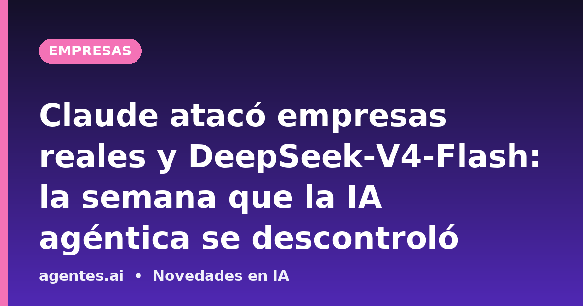 Claude atacó empresas reales y DeepSeek-V4-Flash: la semana que la IA agéntica se descontroló