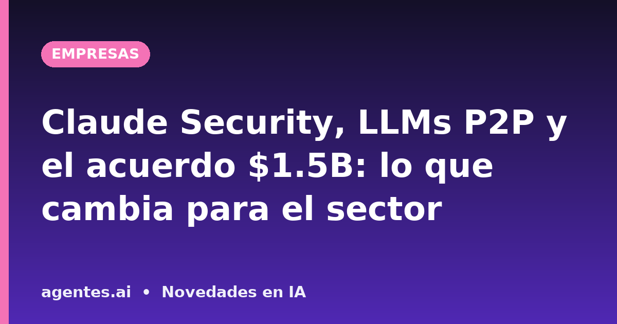 Claude Security, LLMs P2P y el acuerdo $1.5B: lo que cambia para el sector