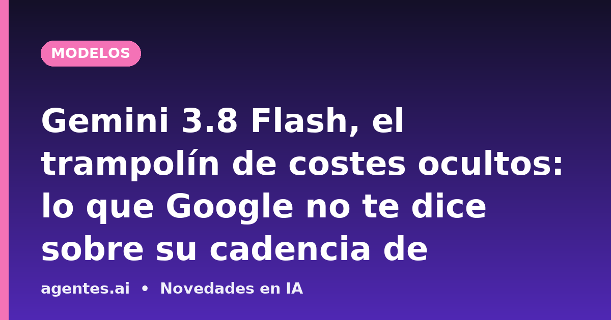 Gemini 3.8 Flash, el trampolín de costes ocultos: lo que Google no te dice sobre su cadencia de lanzamientos