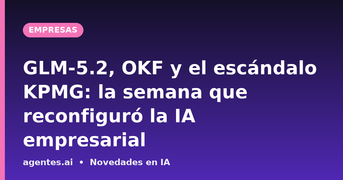 GLM-5.2, OKF y el escándalo KPMG: la semana que reconfiguró la IA empresarial