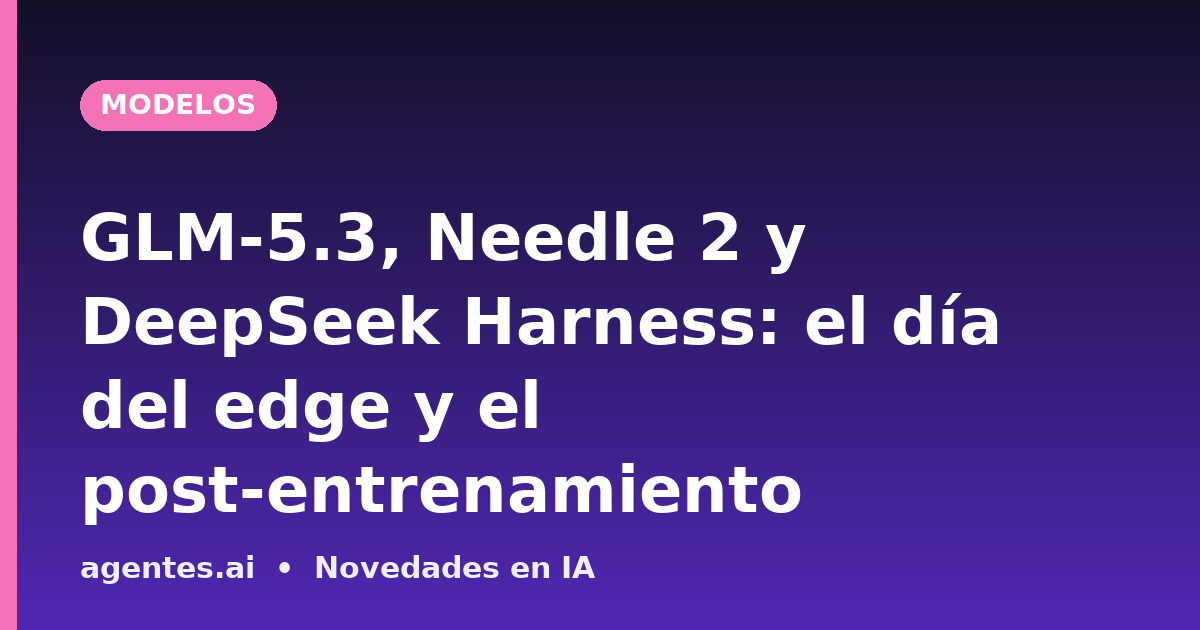 GLM-5.3, Needle 2 y DeepSeek Harness: el día del edge y el post-entrenamiento