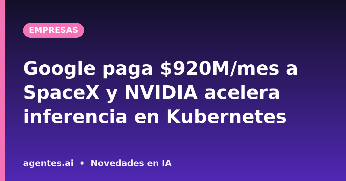 Google paga $920M/mes a SpaceX y NVIDIA acelera inferencia en Kubernetes