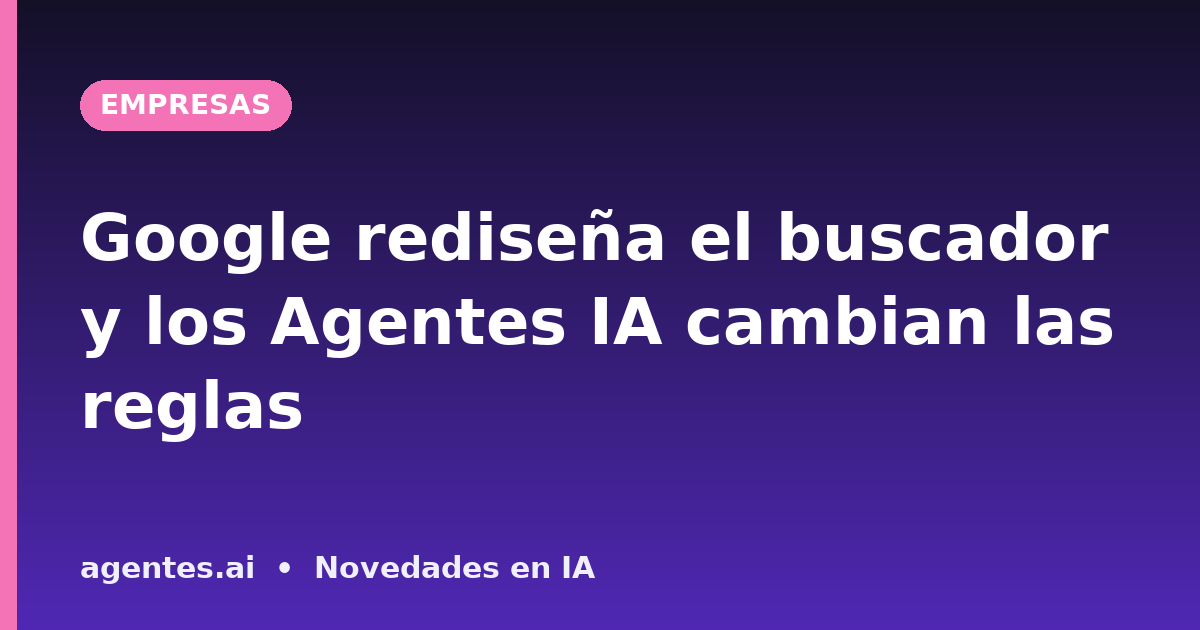 Google rediseña el buscador y los Agentes IA cambian las reglas