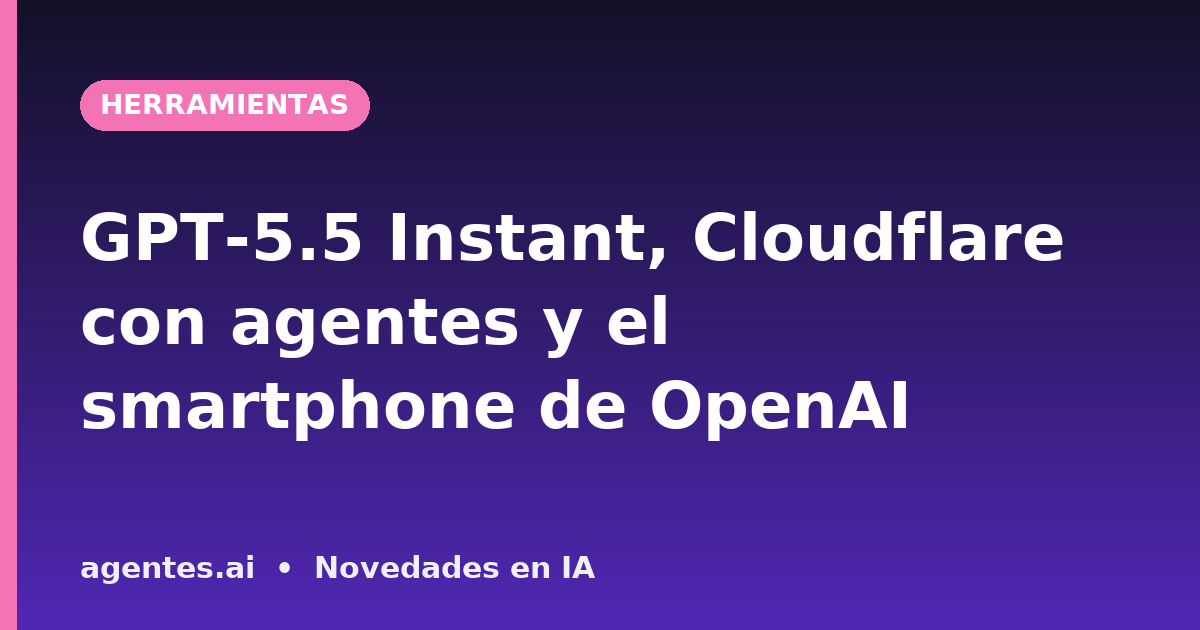GPT-5.5 Instant, Cloudflare con agentes y el smartphone de OpenAI