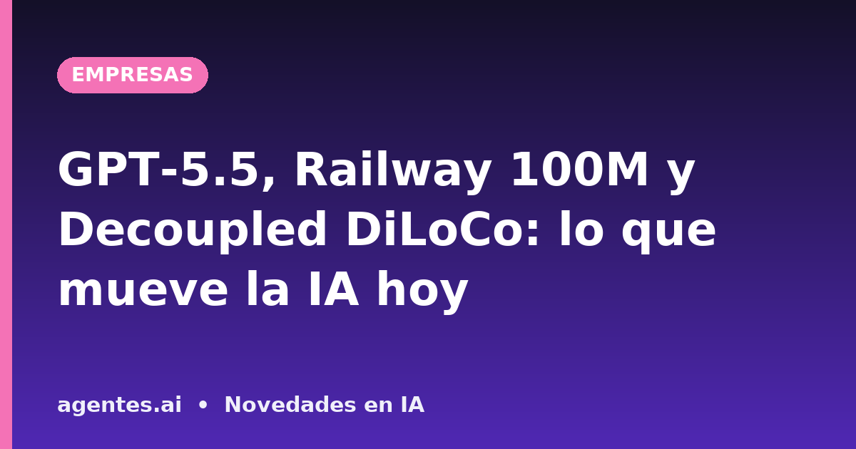 GPT-5.5, Railway 100M y Decoupled DiLoCo: lo que mueve la IA hoy