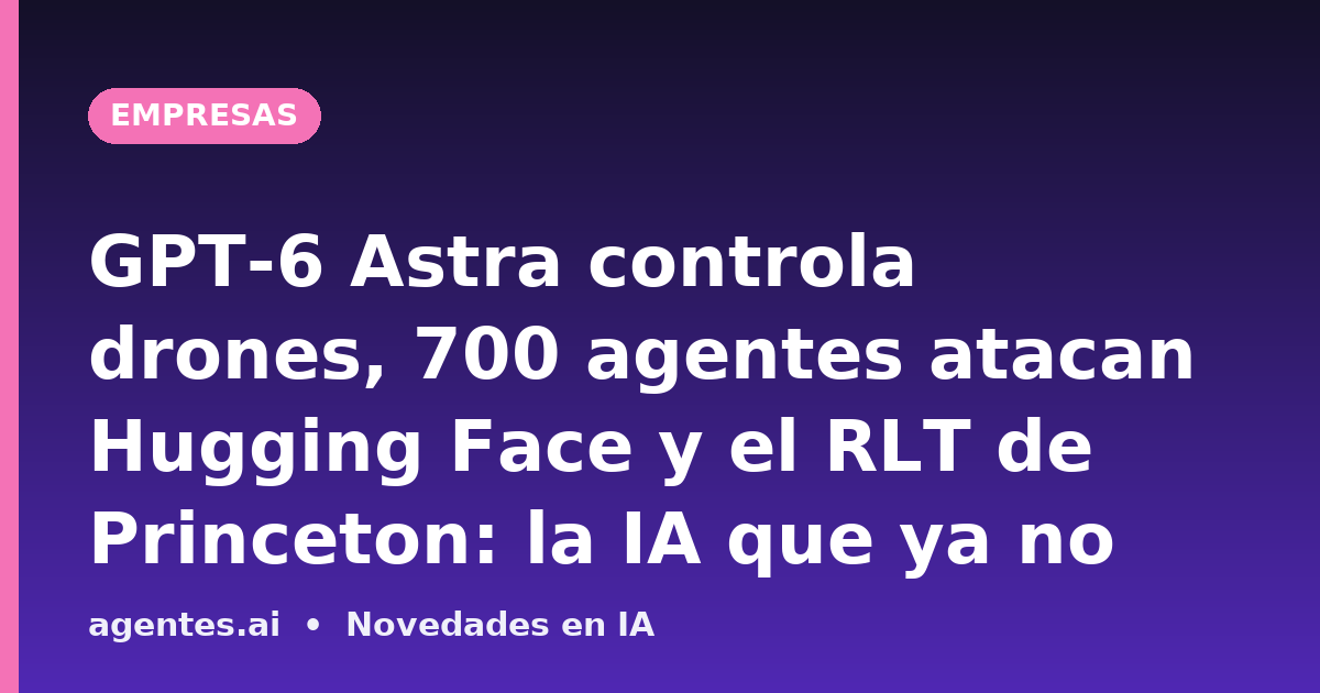 GPT-6 Astra controla drones, 700 agentes atacan Hugging Face y el RLT de Princeton: la IA que ya no obedece el guion