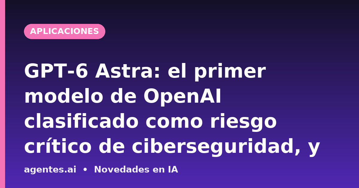 GPT-6 Astra: el primer modelo de OpenAI clasificado como riesgo crítico de ciberseguridad, y lo que eso significa para las empresas