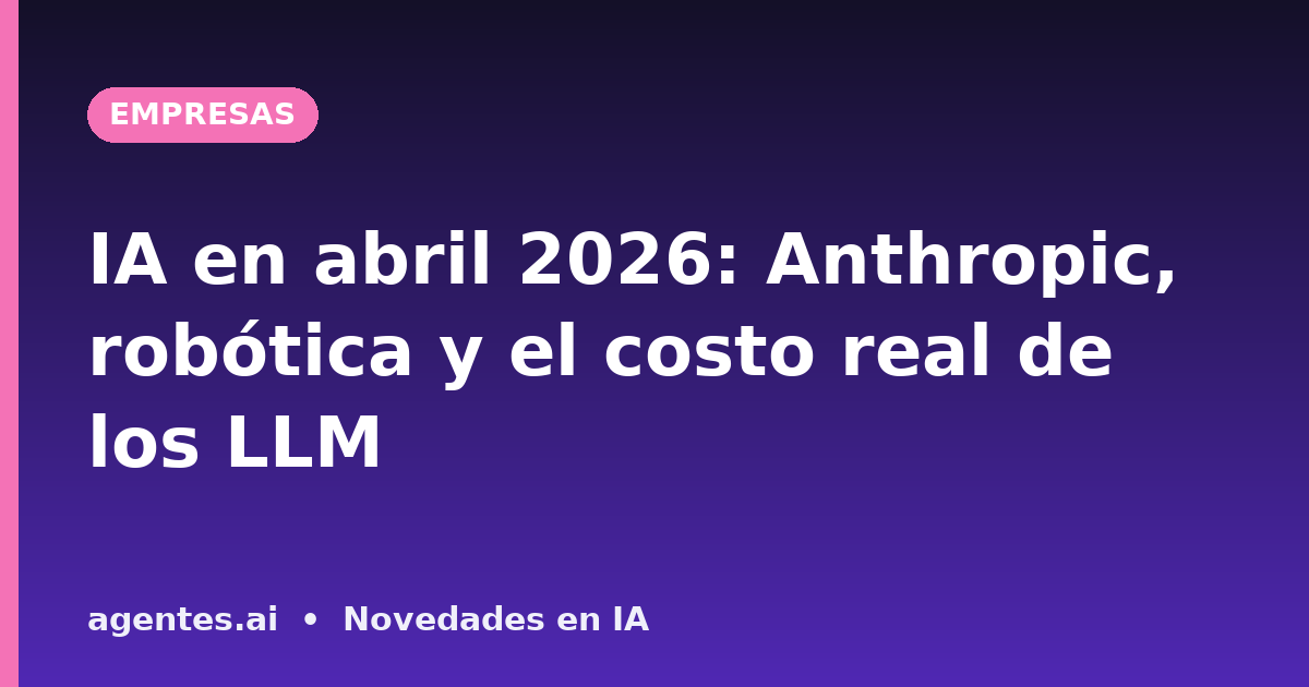 IA en abril 2026: Anthropic, robótica y el costo real de los LLM