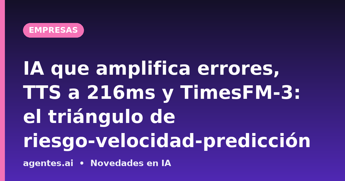 IA que amplifica errores, TTS a 216ms y TimesFM-3: el triángulo de riesgo-velocidad-predicción