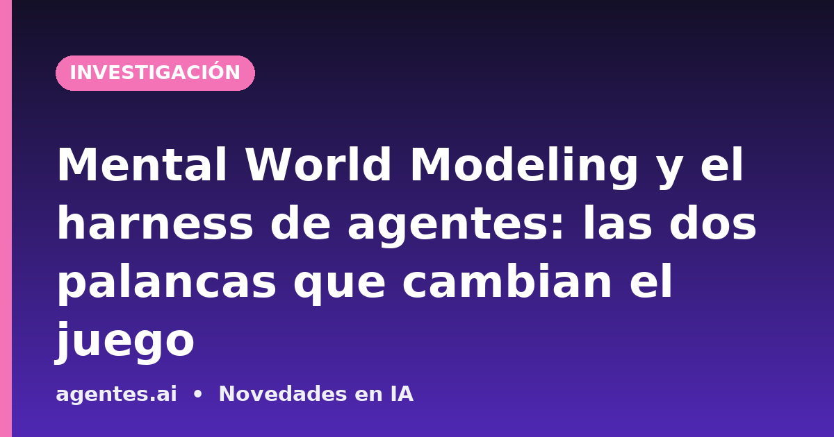 Mental World Modeling y el harness de agentes: las dos palancas que cambian el juego