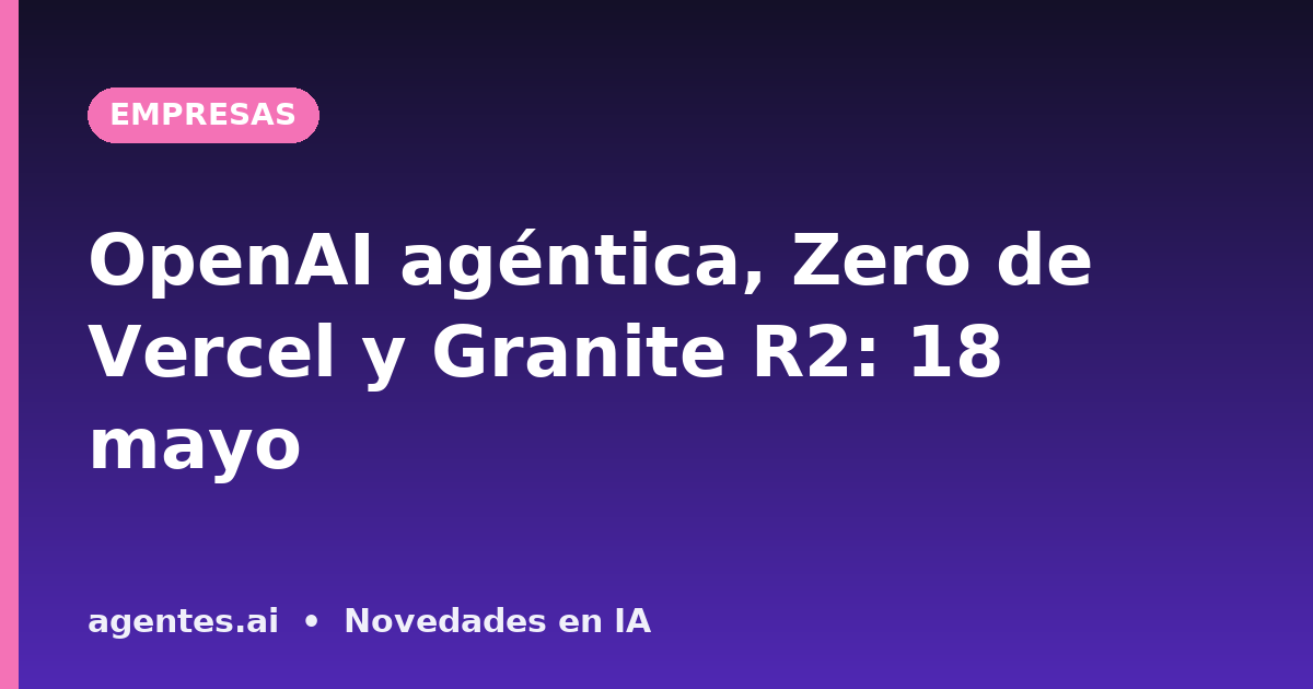 OpenAI agéntica, Zero de Vercel y Granite R2: 18 mayo