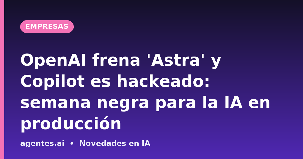 OpenAI frena 'Astra' y Copilot es hackeado: semana negra para la IA en producción