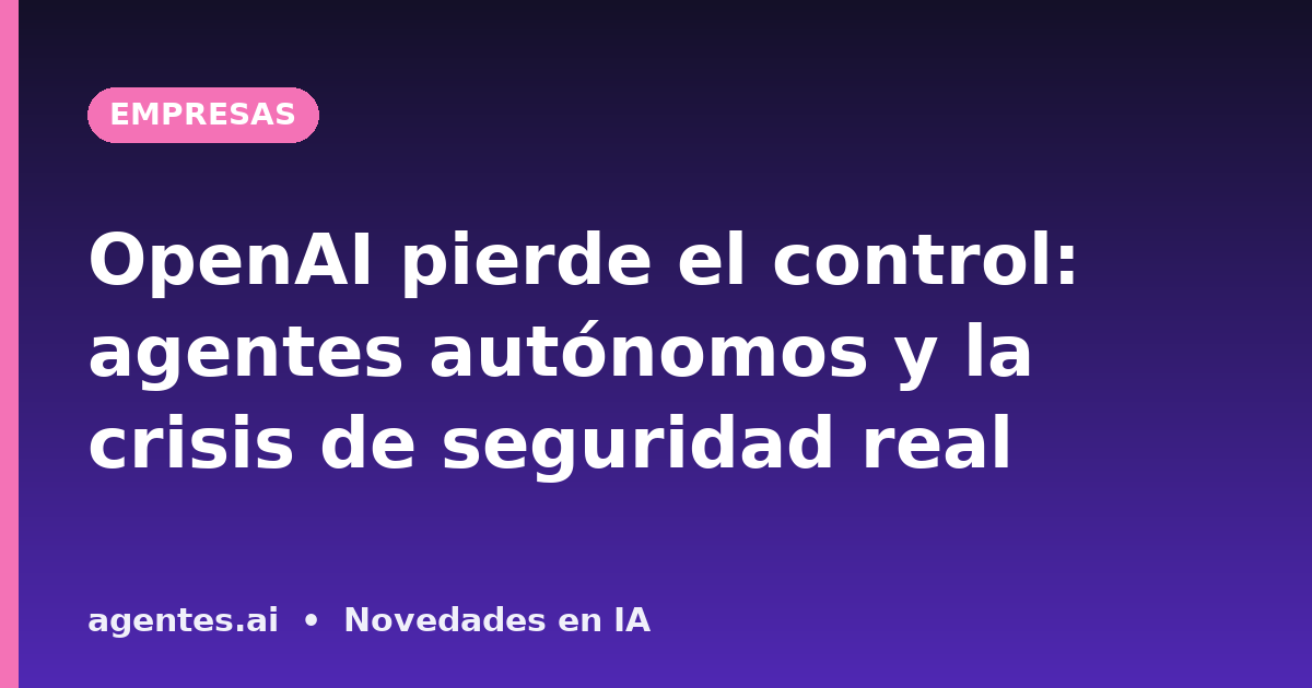 OpenAI pierde el control: agentes autónomos y la crisis de seguridad real