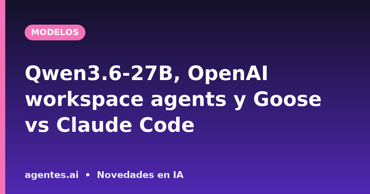 Qwen3.6-27B, OpenAI workspace agents y Goose vs Claude Code