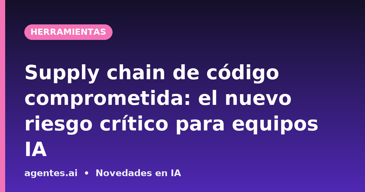 Supply chain de código comprometida: el nuevo riesgo crítico para equipos IA